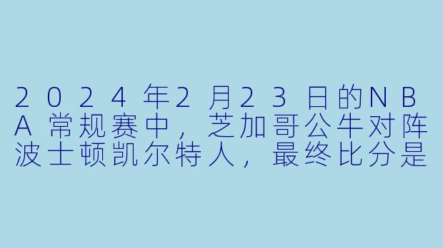 2024年2月23日的NBA常规赛中，芝加哥公牛对阵波士顿凯尔特人，最终比分是多少？