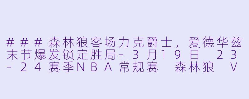###森林狼客场力克爵士，爱德华兹末节爆发锁定胜局-3月19日 23-24赛季NBA常规赛 森林狼 VS 爵士