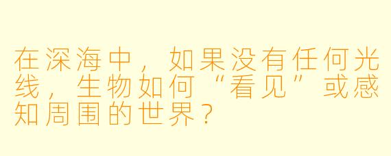 在深海中，如果没有任何光线，生物如何“看见”或感知周围的世界？