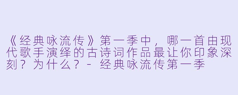 《经典咏流传》第一季中，哪一首由现代歌手演绎的古诗词作品最让你印象深刻？为什么？-经典咏流传第一季