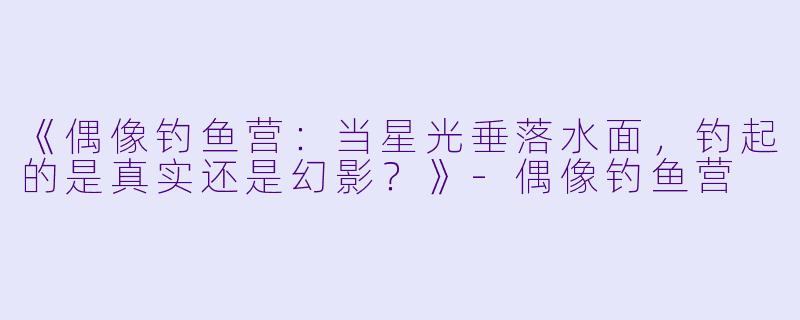 《偶像钓鱼营：当星光垂落水面，钓起的是真实还是幻影？》-偶像钓鱼营