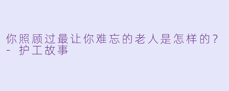 你照顾过最让你难忘的老人是怎样的？-护工故事