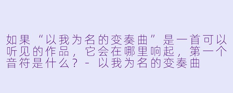 如果“以我为名的变奏曲”是一首可以听见的作品，它会在哪里响起，第一个音符是什么？