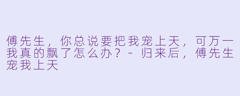 傅先生，你总说要把我宠上天，可万一我真的飘了怎么办？-归来后，傅先生宠我上天
