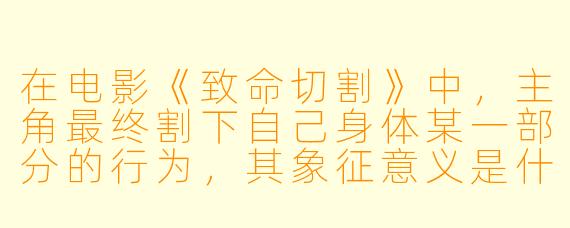在电影《致命切割》中，主角最终割下自己身体某一部分的行为，其象征意义是什么？