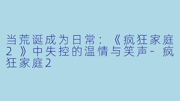 当荒诞成为日常:《疯狂家庭2》中失控的温情与笑声-疯狂家庭2