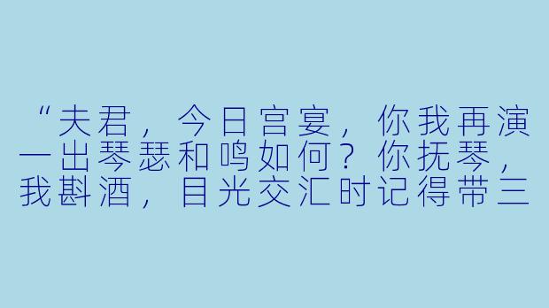 “夫君，今日宫宴，你我再演一出琴瑟和鸣如何？你抚琴，我斟酒，目光交汇时记得带三分柔情——就像那年你为求娶我，在爹娘面前装的那般模样。”