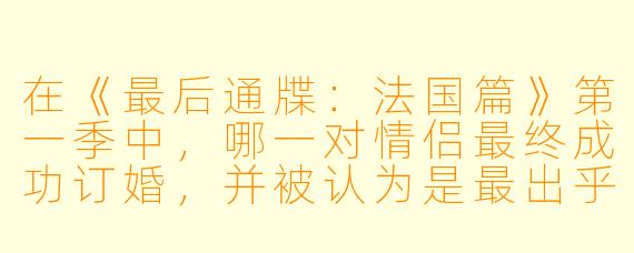 在《最后通牒：法国篇》第一季中，哪一对情侣最终成功订婚，并被认为是最出乎观众意料的结果？