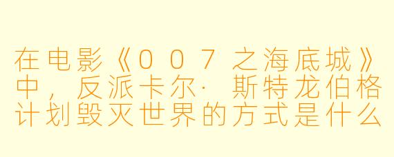 在电影《007之海底城》中，反派卡尔·斯特龙伯格计划毁灭世界的方式是什么？他为何要这样做？