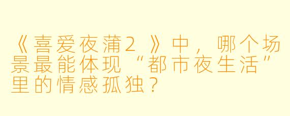 《喜爱夜蒲2》中，哪个场景最能体现“都市夜生活”里的情感孤独？