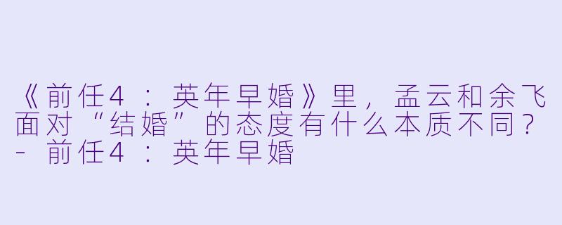 《前任4：英年早婚》里，孟云和余飞面对“结婚”的态度有什么本质不同？