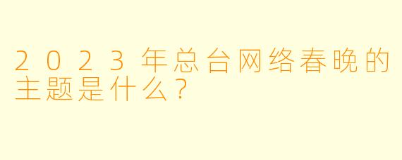 2023年总台网络春晚的主题是什么？
