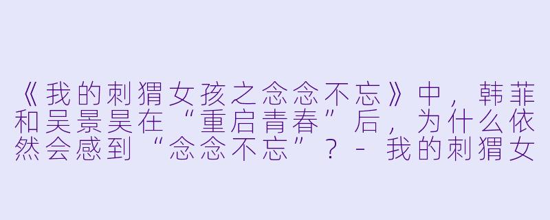《我的刺猬女孩之念念不忘》中，韩菲和吴景昊在“重启青春”后，为什么依然会感到“念念不忘”？