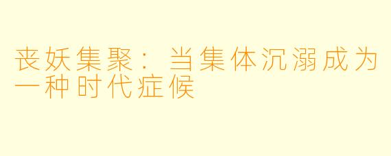 丧妖集聚：当集体沉溺成为一种时代症候