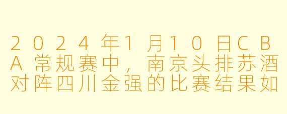 2024年1月10日CBA常规赛中，南京头排苏酒对阵四川金强的比赛结果如何？