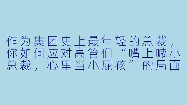 作为集团史上最年轻的总裁，你如何应对高管们“嘴上喊小总裁，心里当小屁孩”的局面？