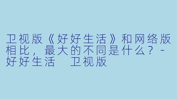 卫视版《好好生活》和网络版相比，最大的不同是什么？-好好生活 卫视版