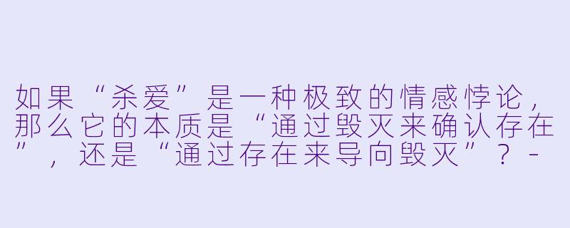 如果“杀爱”是一种极致的情感悖论，那么它的本质是“通过毁灭来确认存在”，还是“通过存在来导向毁灭”？-杀爱