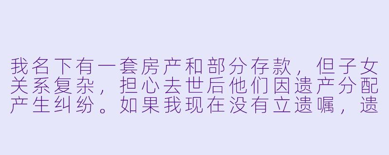 我名下有一套房产和部分存款，但子女关系复杂，担心去世后他们因遗产分配产生纠纷。如果我现在没有立遗嘱，遗产会如何分配？有没有简单的办法避免家庭矛盾？-遗产计划