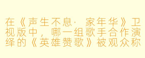在《声生不息·家年华》卫视版中，哪一组歌手合作演绎的《英雄赞歌》被观众称为“全场最震撼的舞台”，并成功将经典红色旋律与当代流行审美相融合？