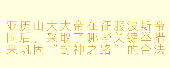亚历山大大帝在征服波斯帝国后，采取了哪些关键举措来巩固“封神之路”的合法性？他是否真的相信自己成为了神？
