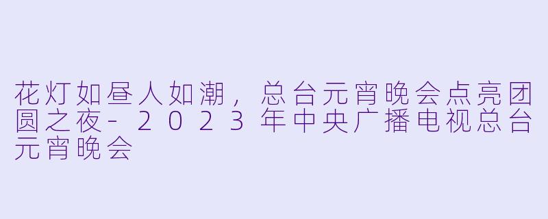 花灯如昼人如潮，总台元宵晚会点亮团圆之夜-2023年中央广播电视总台元宵晚会