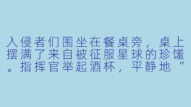 入侵者们围坐在餐桌旁，桌上摆满了来自被征服星球的珍馐。指挥官举起酒杯，平静地“你们觉得，这顿晚餐缺了什么最重要的东西？”-入侵者们的晚餐