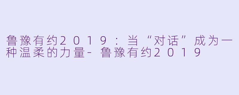 鲁豫有约2019：当“对话”成为一种温柔的力量-鲁豫有约2019
