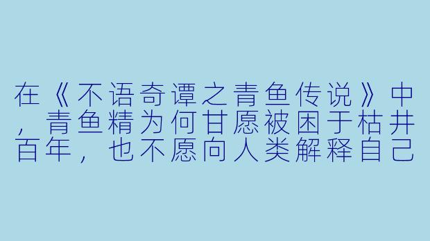 在《不语奇谭之青鱼传说》中，青鱼精为何甘愿被困于枯井百年，也不愿向人类解释自己并非害人的妖物？