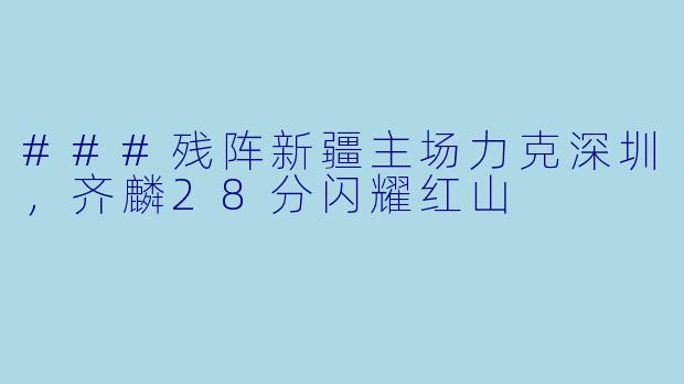 ###残阵新疆主场力克深圳，齐麟28分闪耀红山