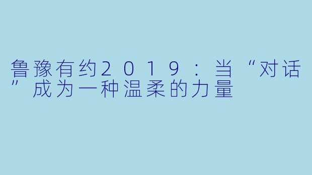 鲁豫有约2019：当“对话”成为一种温柔的力量
