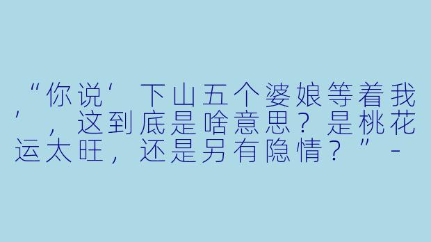 “你说‘下山五个婆娘等着我’，这到底是啥意思？是桃花运太旺，还是另有隐情？”-下山五个婆娘等着我