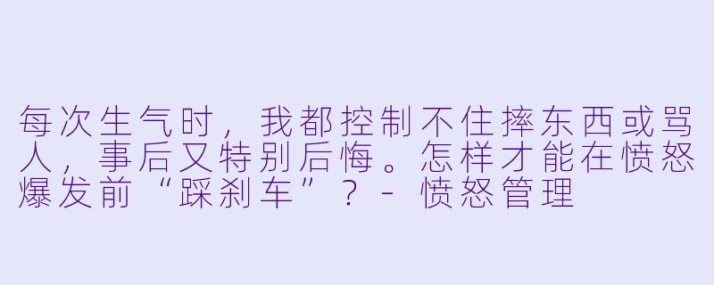 每次生气时,我都控制不住摔东西或骂人,事后又特别后悔。怎样才能在愤怒爆发前“踩刹车”?-愤怒管理