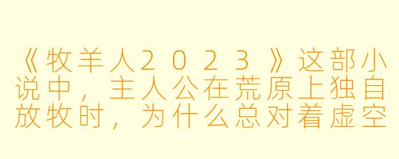 《牧羊人2023》这部小说中，主人公在荒原上独自放牧时，为什么总对着虚空说话？