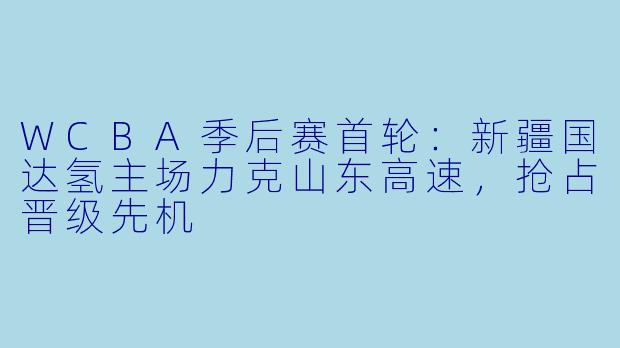 WCBA季后赛首轮:新疆国达氢主场力克山东高速,抢占晋级先机