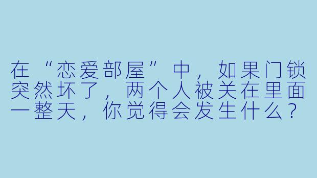 在“恋爱部屋”中，如果门锁突然坏了，两个人被关在里面一整天，你觉得会发生什么？