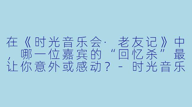 在《时光音乐会·老友记》中，哪一位嘉宾的“回忆杀”最让你意外或感动？