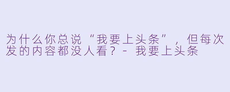 为什么你总说“我要上头条”，但每次发的内容都没人看？-我要上头条