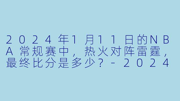 2024年1月11日的NBA常规赛中，热火对阵雷霆，最终比分是多少？