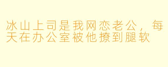 冰山上司是我网恋老公,每天在办公室被他撩到腿软