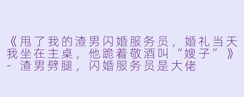 《甩了我的渣男闪婚服务员，婚礼当天我坐在主桌，他跪着敬酒叫“嫂子”》-渣男劈腿，闪婚服务员是大佬