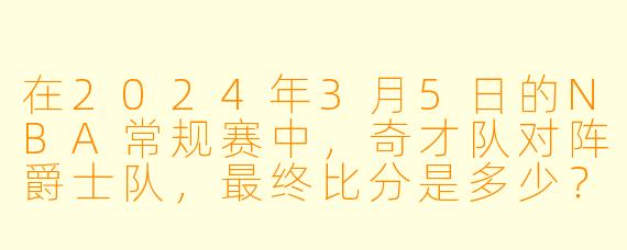 在2024年3月5日的NBA常规赛中，奇才队对阵爵士队，最终比分是多少？哪位球员表现最突出？
