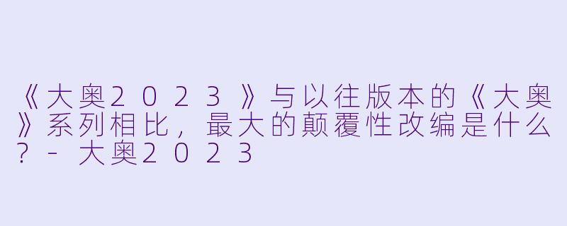 《大奥2023》与以往版本的《大奥》系列相比，最大的颠覆性改编是什么？-大奥2023
