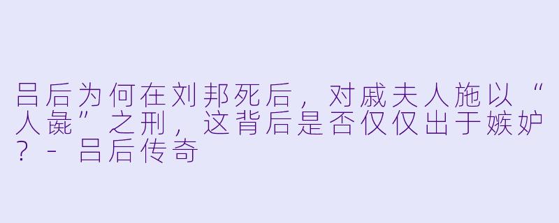 吕后为何在刘邦死后，对戚夫人施以“人彘”之刑，这背后是否仅仅出于嫉妒？