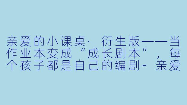 亲爱的小课桌·衍生版——当作业本变成“成长剧本”,每个孩子都是自己的编剧-亲爱的小课桌衍生版