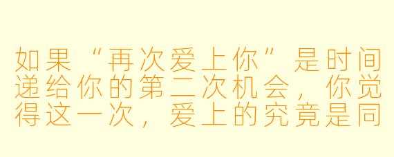 如果“再次爱上你”是时间递给你的第二次机会，你觉得这一次，爱上的究竟是同一个人，还是另一个版本的自己？