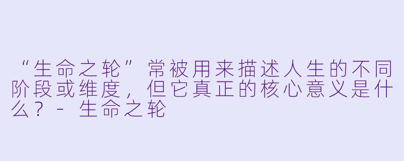 “生命之轮”常被用来描述人生的不同阶段或维度，但它真正的核心意义是什么？-生命之轮