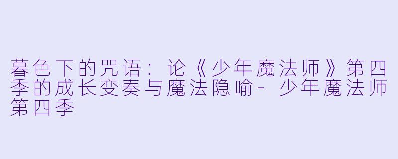 暮色下的咒语:论《少年魔法师》第四季的成长变奏与魔法隐喻-少年魔法师第四季