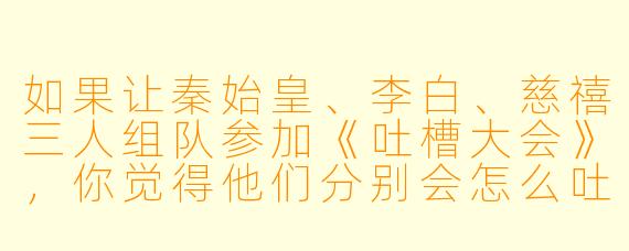如果让秦始皇、李白、慈禧三人组队参加《吐槽大会》，你觉得他们分别会怎么吐槽对方？