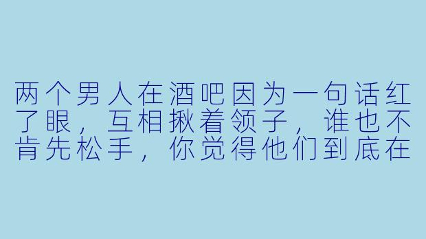 两个男人在酒吧因为一句话红了眼，互相揪着领子，谁也不肯先松手，你觉得他们到底在争什么？
